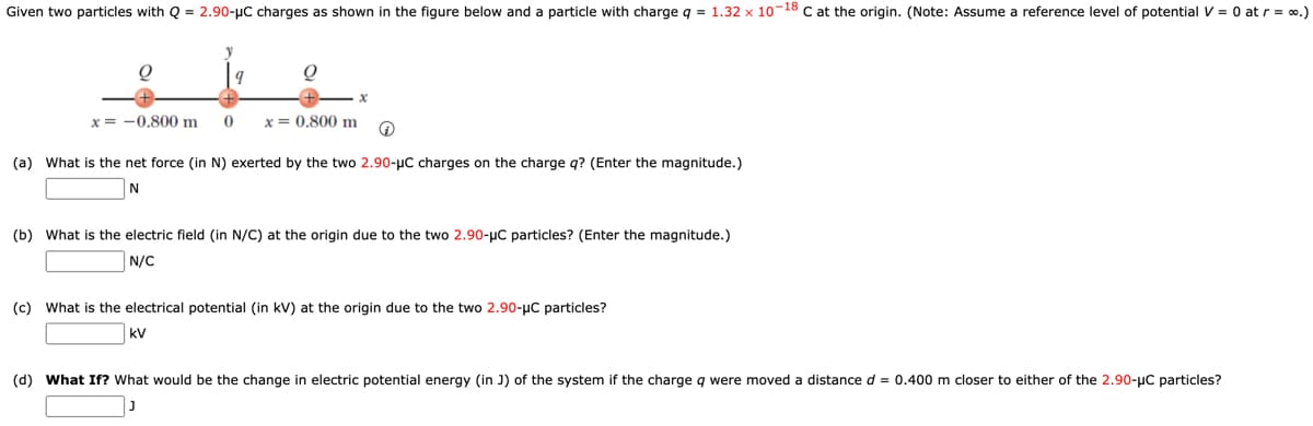 Given two particles with Q = 2.90-μC charges as shown in the figure below and particle with charge q = 1.32 x 10-18 C at the origin. (Note: Assume a reference level of potential V = 0 at r = ∞.)
y
the.
x = -0.800 m 0
x=0.800 m Q
(a) What is the net force (in N) exerted by the two 2.90-μC charges on the charge q? (Enter the magnitude.)
N
(b) What is the electric field (in N/C) at the origin due to the two 2.90-μC particles? (Enter the magnitude.)
N/C
(c) What is the electrical potential (in kV) at the origin due to the two 2.90-µC particles?
kV
(d) What If? What would be the change in electric potential energy (in J) of the system if the charge q were moved a distance d = 0.400 m closer to either of the 2.90-μC particles?