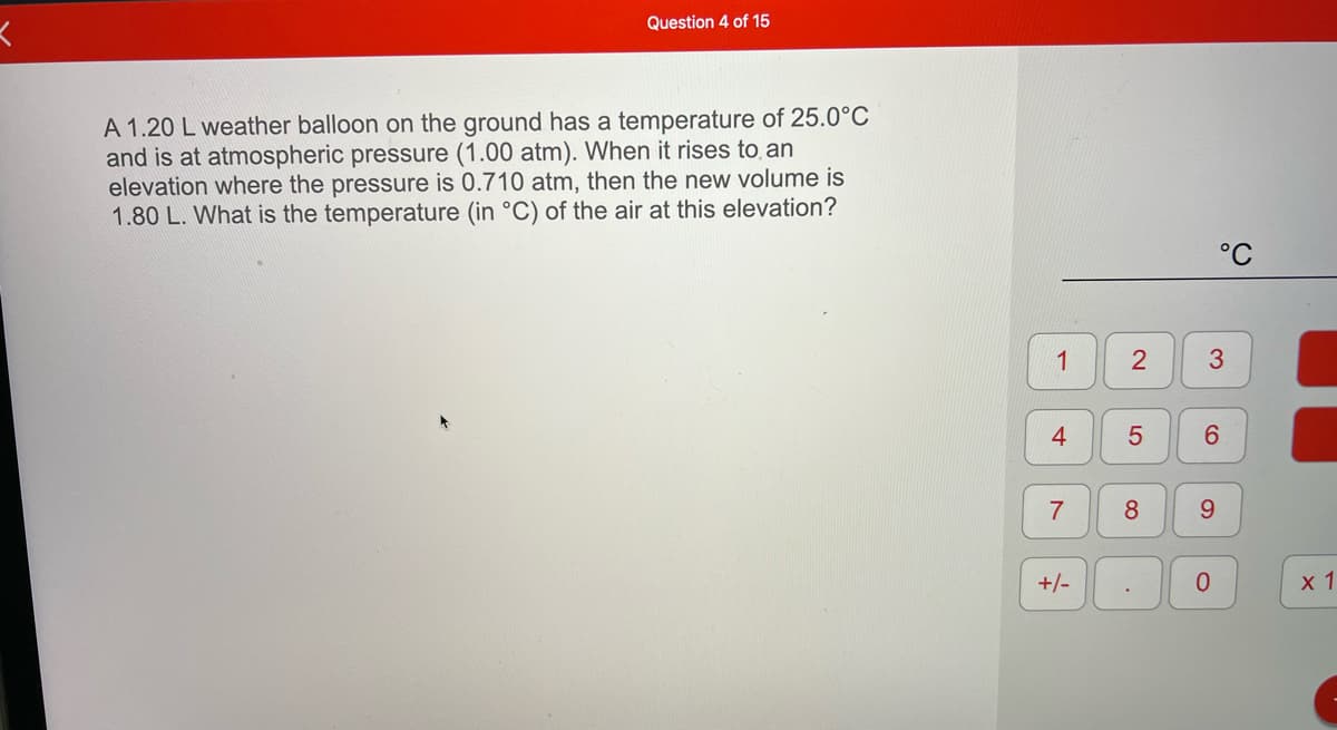 Question 4 of 15
A 1.20 L weather balloon on the ground has a temperature of 25.0°C
and is at atmospheric pressure (1.00 atm). When it rises to an
elevation where the pressure is 0.710 atm, then the new volume is
1.80 L. What is the temperature (in °C) of the air at this elevation?
°C
1
8.
9.
+/-
0.
х1
3.
2.
LO
4-
