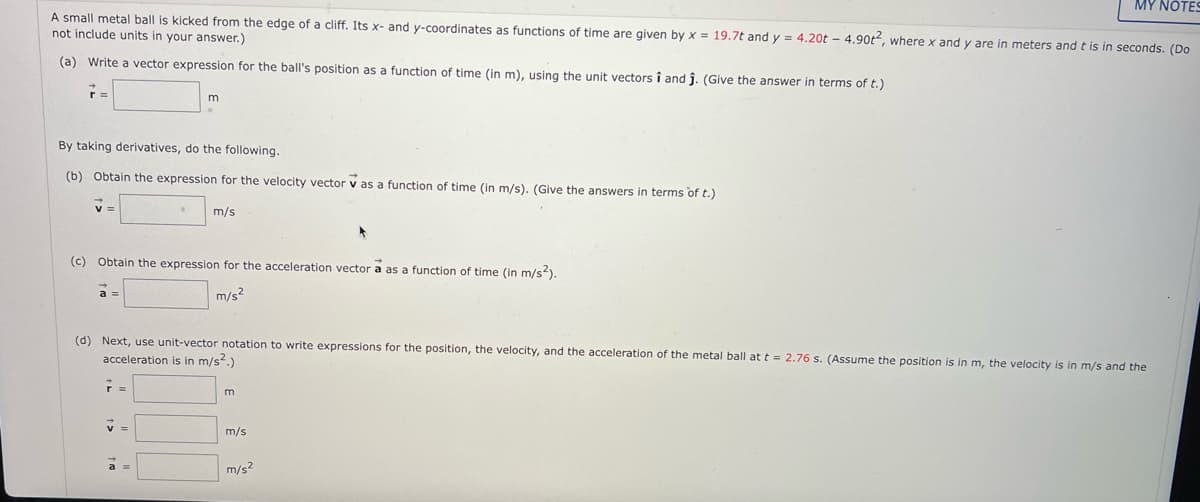 MY NOTES
A small metal ball is kicked from the edge of a cliff. Its x- and y-coordinates as functions of time are given by x = 19.7t and y = 4.20t – 4.90t, wherex and y are in meters and t is in seconds. (Do
not include units in your answer.)
(a) Write a vector expression for the ball's position as a function of time (in m), using the unit vectors î and j. (Give the answer in terms of t.)
By taking derivatives, do the following.
(b) Obtain the expression for the velocity vector v as a function of time (in m/s). (Give the answers in terms of t.)
m/s
(c) Obtain the expression for the acceleration vector a as a function of time (in m/s?).
m/s?
a
(d) Next, use unit-vector notation to write expressions for the position, the velocity, and the acceleration of the metal ball at t = 2.76 s. (Assume the position is in m, the velocity is in m/s and the
acceleration is in m/s?.)
m/s
m/s?
a =
