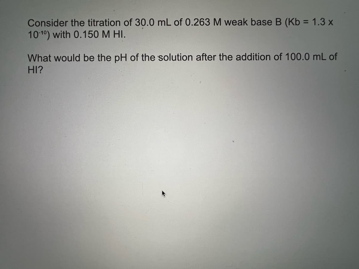Consider the titration of 30.0 mL of 0.263 M weak base B (Kb = 1.3 x
1010) with 0.150 M HI.
What would be the pH of the solution after the addition of 100.0 mL of
HI?

