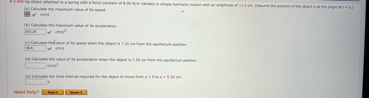 A 0.440-kg object attached to a spring with a force constant of 8.00 N/m vibrates in simple harmonic motion with an amplitude of 11.2 cm. (Assume the position of the object is at the origin at t = 0.)
(a) Calculate the maximum value of its speed.
47 ✔ cm/s
(b) Calculate the maximum value of its acceleration.
203.25
cm/s2
(c) Calculate the value of its speed when the object is 7.20 cm from the equilibrium position.
36.6
cm/s
(d) Calculate the value of its acceleration when the object is 7.20 cm from the equilibrium position..
cm/s2
(e) Calculate the time interval required for the object to move from x = 0 to x = 5.20 cm.
Need Help?
Read It
Master It