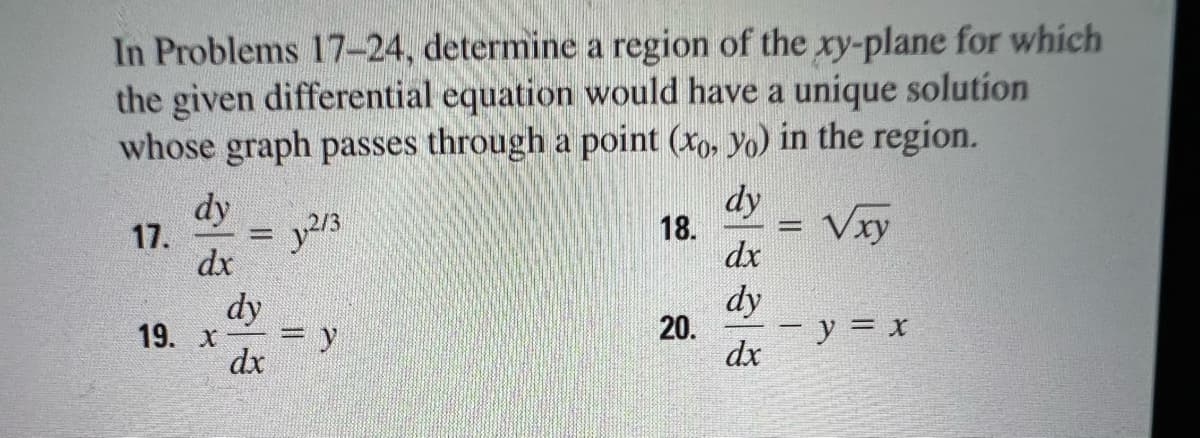 In Problems 17-24, determine a region of the xy-plane for which
the given differential equation would have a unique solution
whose graph passes through a point (xo, yo) in the region.
dy
dy
2/3
18.
√xy
17.
dx
20.
- y = x
19. X
dy
dx
= y
dx
dy
dx