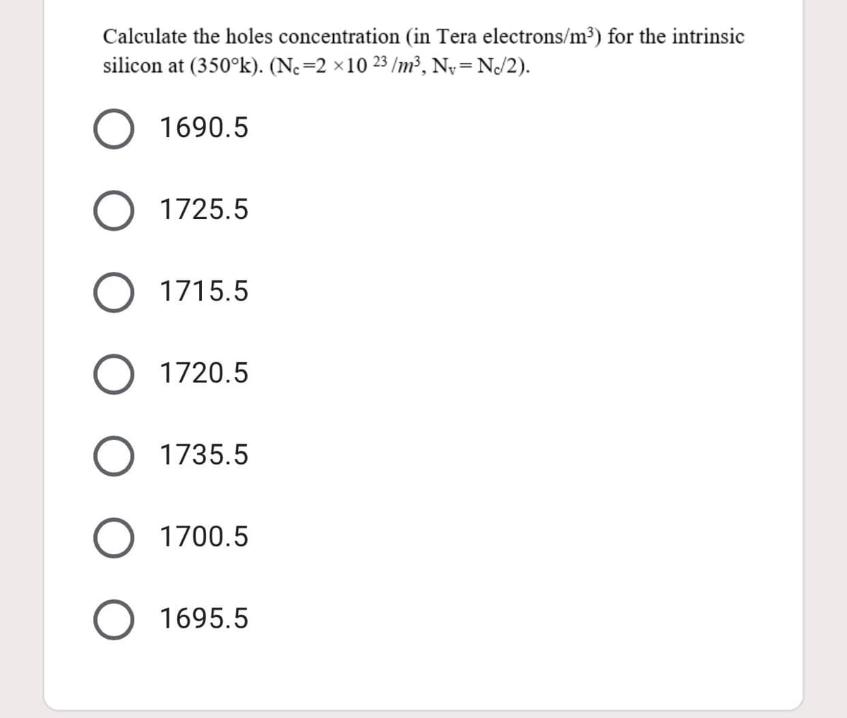 Calculate the holes concentration (in Tera electrons/m³) for the intrinsic
silicon at (350°k). (Ne=2 ×10 23 /m³, Ny= NJ2).
O 1690.5
1725.5
O 1715.5
O 1720.5
1735.5
O 1700.5
1695.5
