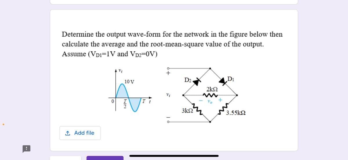 Determine the output wave-form for the network in the figure below then
calculate the average and the root-mean-square value of the output.
Assume (VDi=1V and Vp2=0V)
Vị
D2
D1
10 V
2kΩ
3kΩ
3.55k2
1 Add file
