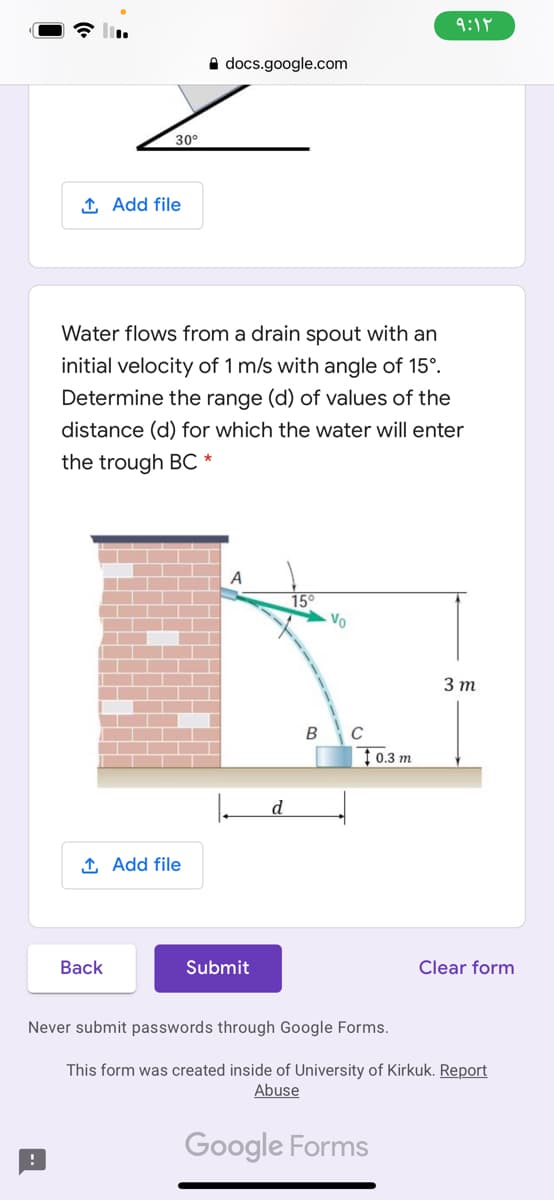 9:18
A docs.google.com
30°
1 Add file
Water flows from a drain spout with an
initial velocity of 1 m/s with angle of 15°.
Determine the range (d) of values of the
distance (d) for which the water will enter
the trough BC *
A
15
Vo
3т
B
C
↑ 0.3 m
d
1 Add file
Вack
Submit
Clear form
Never submit passwords through Google Forms.
This form was created inside of University of Kirkuk. Report
Abuse
Google Forms
