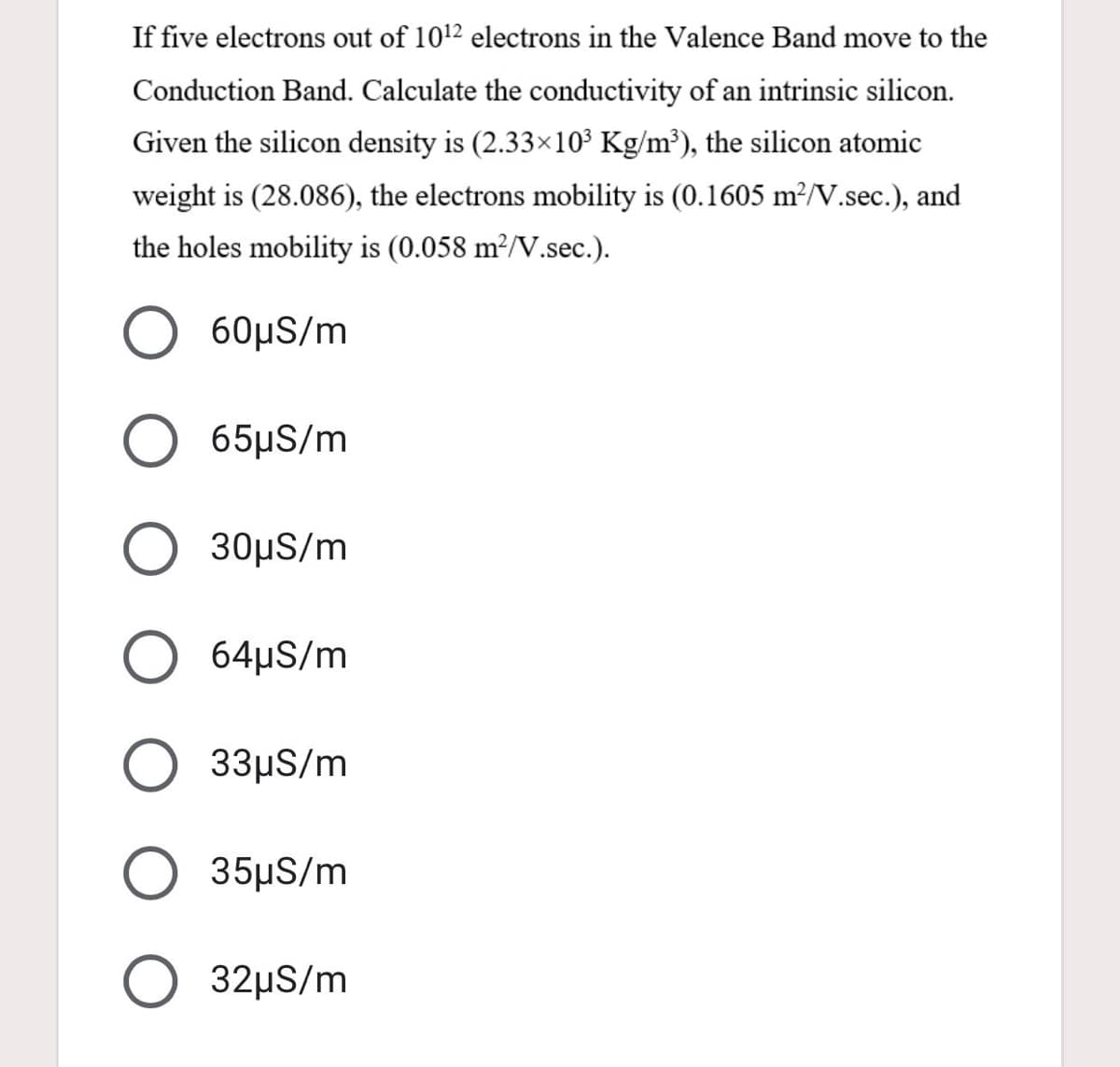 If five electrons out of 1012 electrons in the Valence Band move to the
Conduction Band. Calculate the conductivity of an intrinsic silicon.
Given the silicon density is (2.33×10³ Kg/m³), the silicon atomic
weight is (28.086), the electrons mobility is (0.1605 m²N.sec.), and
the holes mobility is (0.058 m²/V.sec.).
60μS/m
65μS/m
30μS/m
64µS/m
33μS/m
35μS/m
32µS/m

