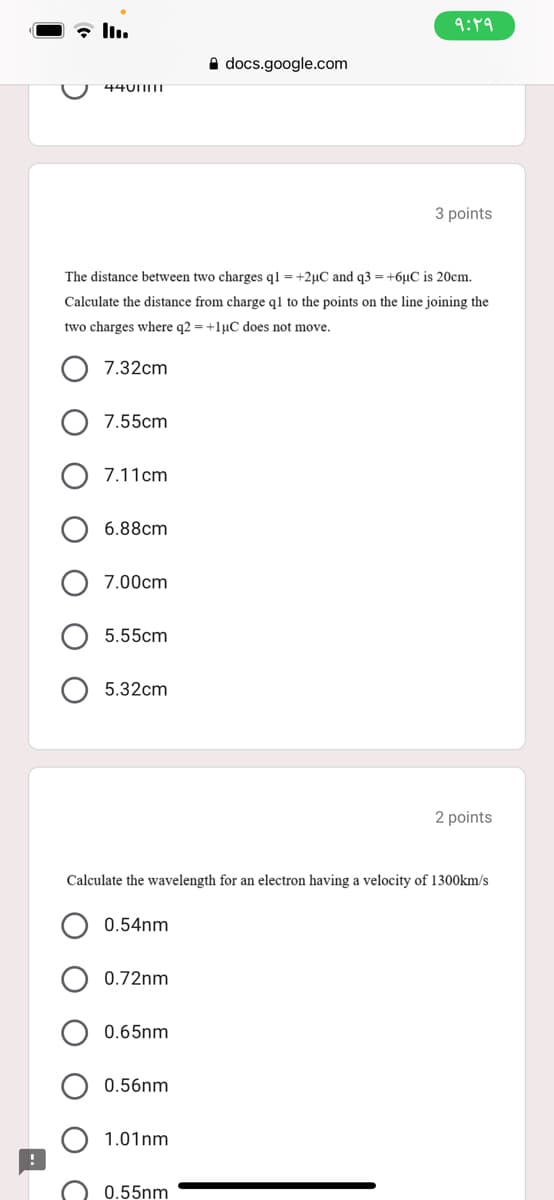 9:49
A docs.google.com
44UIITI
3 points
The distance between two charges ql = +2µC and q3 = +6µC is 20cm.
Calculate the distance from charge ql to the points on the line joining the
two charges where q2 = +lµC does not move.
7.32cm
7.55cm
7.11cm
6.88cm
7.00cm
5.55cm
5.32cm
2 points
Calculate the wavelength for an electron having a velocity of 1300km/s
0.54nm
0.72nm
0.65nm
0.56nm
1.01nm
0.55nm
O O

