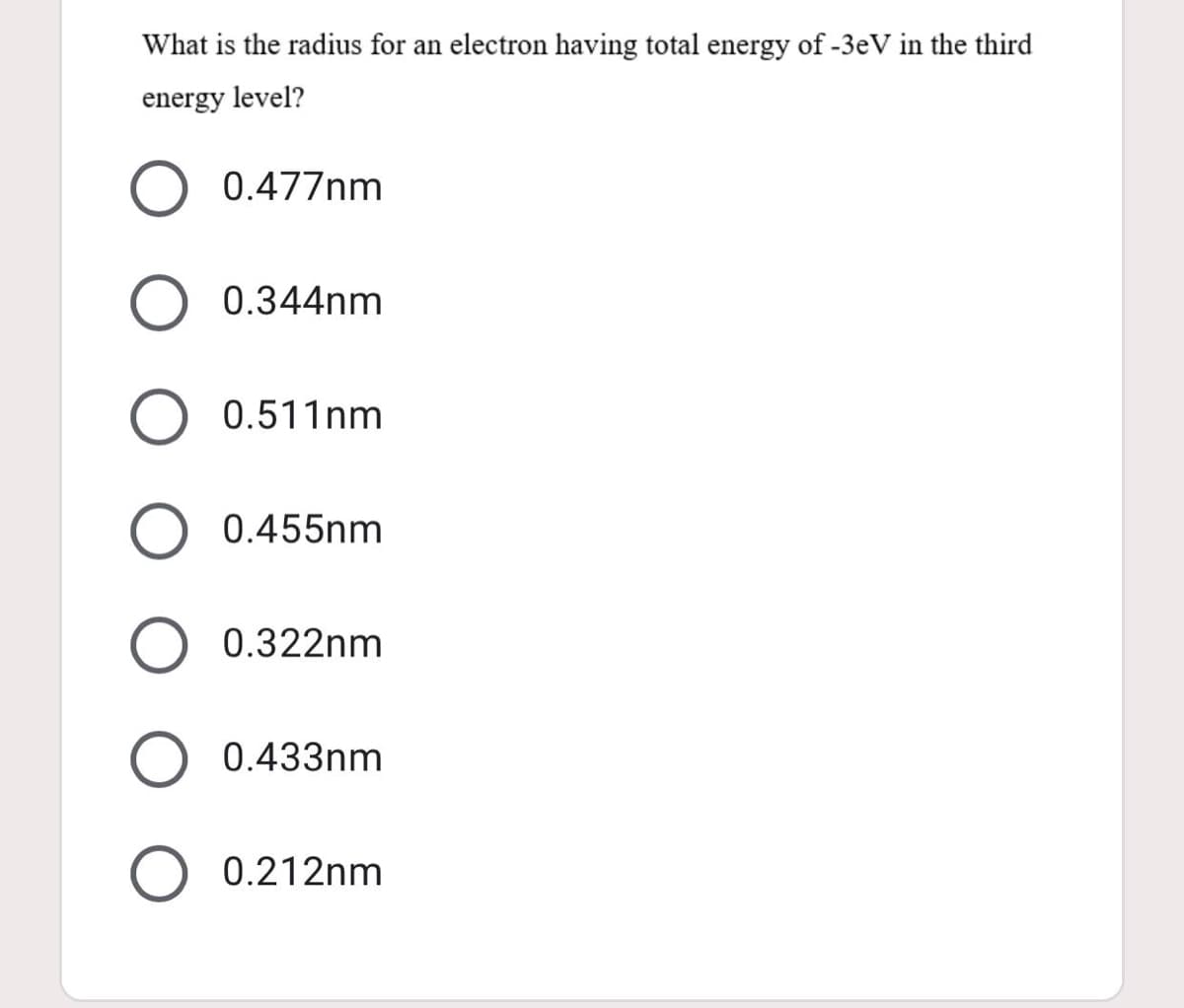 What is the radius for an electron having total energy of -3eV in the third
energy level?
0.477nm
0.344nm
0.511nm
O 0.455nm
0.322nm
0.433nm
O 0.212nm
