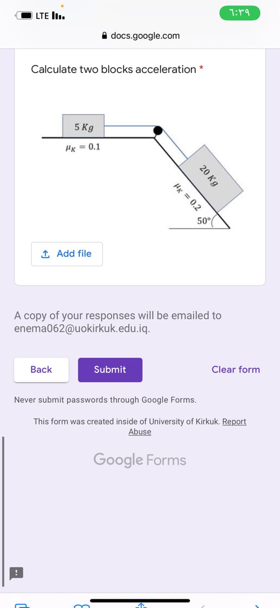 LTE lI.
A docs.google.com
Calculate two blocks acceleration *
5 Kg
Hx = 0.1
1 Add file
A copy of your responses will be emailed to
enema062@uokirkuk.edu.iq.
Вack
Submit
Clear form
Never submit passwords through Google Forms.
This form was created inside of University of Kirkuk. Report
Abuse
Google Forms
20 Kg
Hx = 0.2 S
