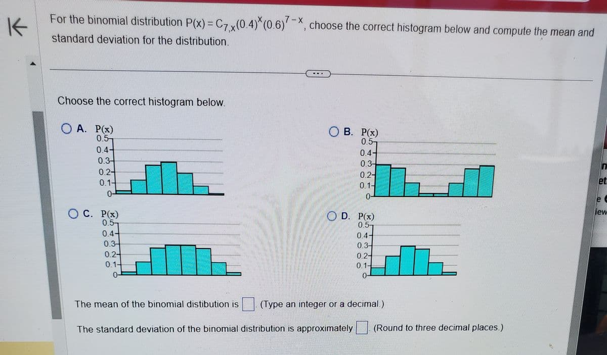 For the binomial distribution P(x) = C7x(0.4)*(0.6)7-X, choose the correct histogram below and compute the mean and
K
standard deviation for the distribution.
Choose the correct histogram below.
OA. P(x)
0.5
0.3
0.2-
0.1-
0
O C. P(x)
0.5
0.44
0.3
0.24
0.14
0-
B. P(x)
0.5-
0.4-
0.3-
0.2-
0.1-
0-
D. P(x)
0.5-
The standard deviation of the binomial distribution is approximately
0.4-
0.3-
0.2-
0.1-
0-
The mean of the binomial distibution is (Type an integer or a decimal.)
(Round to three decimal places.)
23
et
le
liew