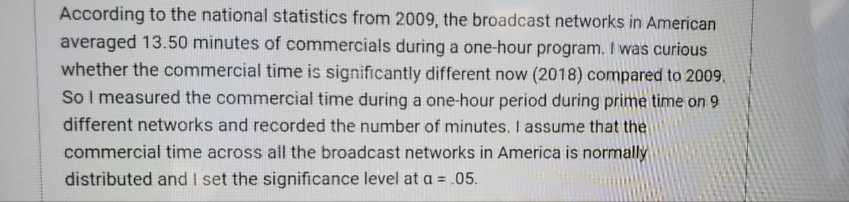 According to the national statistics from 2009, the broadcast networks in American
averaged 13.50 minutes of commercials during a one-hour program. I was curious
whether the commercial time is significantly different now (2018) compared to 2009.
So I measured the commercial time during a one-hour period during prime time on 9
different networks and recorded the number of minutes. I assume that the
commercial time across all the broadcast networks in America is normally
distributed and I set the significance level at a = .05.