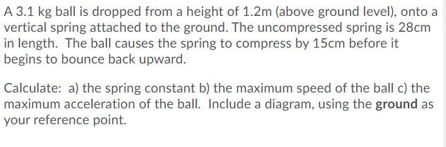 A 3.1 kg ball is dropped from a height of 1.2m (above ground level), onto a
vertical spring attached to the ground. The uncompressed spring is 28cm
in length. The ball causes the spring to compress by 15cm before it
begins to bounce back upward.
Calculate: a) the spring constant b) the maximum speed of the ball c) the
maximum acceleration of the ball. Include a diagram, using the ground as
your reference point.
