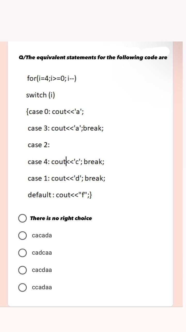 Q/The equivalent statements for the following code are
for(i=4;i>=0; i--)
switch (i)
{case 0: cout<<'a';
case 3: cout<<'a';break;
case 2:
case 4: coutk<'c'; break;
case 1: cout<<'d';break;
default: cout<<"f";}
There is no right choice
cacada
cadcaa
cacdaa
ccadaa