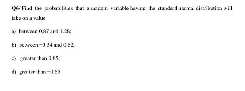 Q6/ Find the probabilities that a random variable having the standard normal distribution will
take on a value
a) between 0.87 and 1.28;
b) between -0.34 and 0.62;
c) greater than 0.85;
d) greater than -0.65.