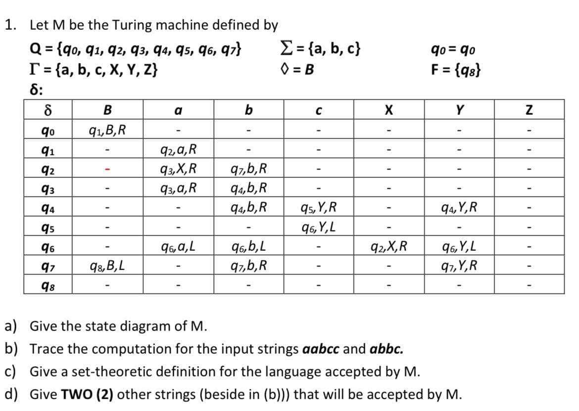 1. Let M be the Turing machine defined by
Q = {90, 91, 92, 93, 94, 95, 96, 97}
T = {a, b, c, X, Y, Z}
8:
8
B
a
b
C
9⁰
91,B,R
91
92,a,R
92
93,X,R
97,b,R
93
93,a, R
94,b,R
94
94,b,R
95,Y,R
95
96,Y, L
96
96, a, L
96,b,L
92,X,R
97
98,B,L
97,b,R
98
a) Give the state diagram of M.
b) Trace the computation for the input strings aabcc and abbc.
c) Give a set-theoretic definition for the language accepted by M.
d) Give TWO (2) other strings (beside in (b))) that will be accepted by M.
Σ = {a, b, c}
◊=B
X
qo= qo
F = {98}
Y
94,Y,R
96,Y, L
97,Y,R
N
