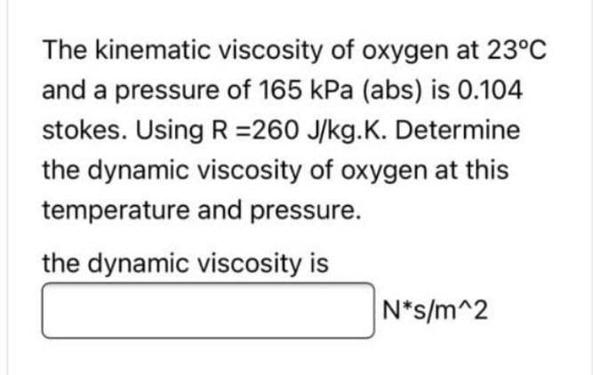 The kinematic viscosity of oxygen at 23°C
and a pressure of 165 kPa (abs) is 0.104
stokes. Using R =260 J/kg.K. Determine
the dynamic viscosity of oxygen at this
temperature and pressure.
the dynamic viscosity is
N*s/m^2