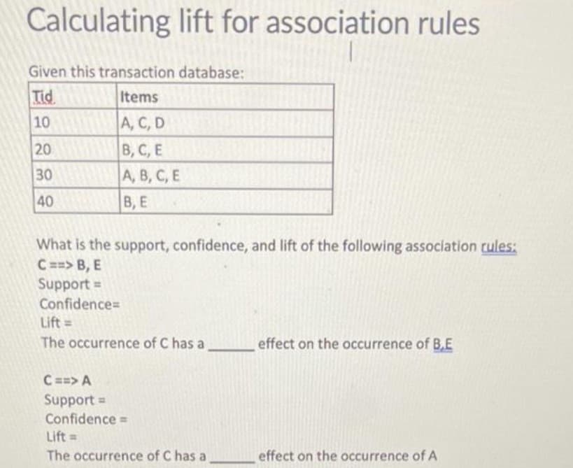 Calculating lift for association rules
Given this transaction database:
Tid
Items
10
A, C, D
В, С, Е
A, B, C, E
20
30
40
В, Е
What is the support, confidence, and lift of the following association cules:
C ==> B, E
Support =
Confidence=
Lift =
The occurrence of C has a
effect on the occurrence of B.E
C==> A
Support =
Confidence =
Lift =
The occurrence of C has a
effect on the occurrence of A
