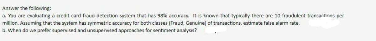 Answer the following:
a. You are evaluating a credit card fraud detection system that has 98% accuracy. It is known that typically there are 10 fraudulent transactinns per
million. Assuming that the system has symmetric accuracy for both classes (Fraud, Genuine) of transactions, estimate false alarm rate.
b. When do we prefer supervised and unsupervised approaches for sentiment analysis?
