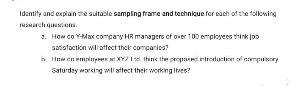 Identify and explain the suitable sampling frame and technique for each of the following
research questions.
a. How do Y-Max company HR managers of over 100 employees think job
satisfaction will affect their companies?
b. How do employees at XYZ Ltd. think the proposed introduction of compulsory
Saturday working will affect their working lives?
