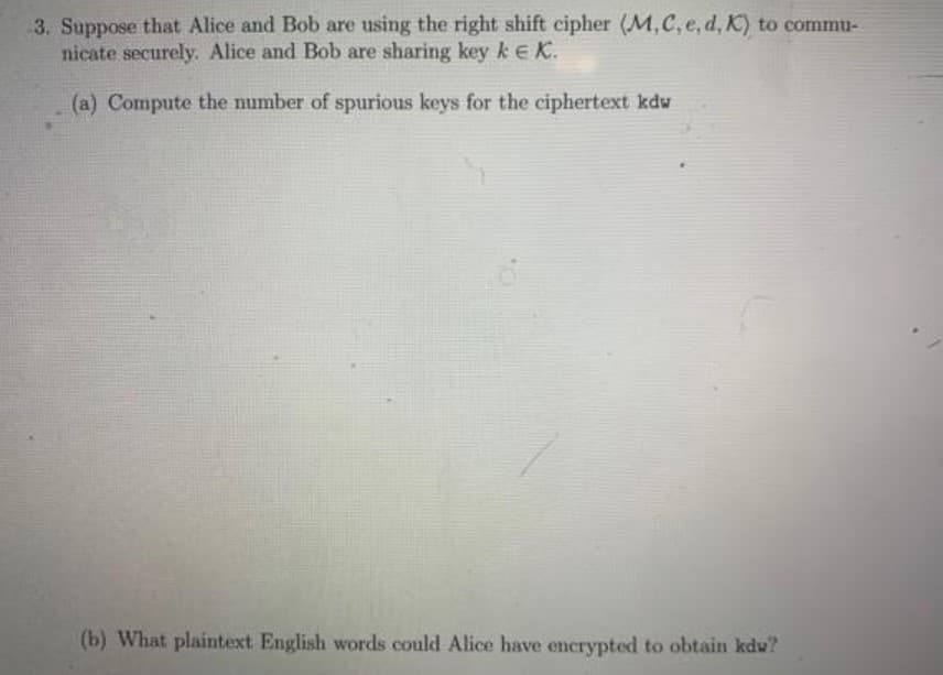 3. Suppose that Alice and Bob are using the right shift cipher (M,C, e, d, K) to commu-
nicate securely. Alice and Bob are sharing key kEK.
(a) Compute the number of spurious keys for the ciphertext kdw
(b) What plaintext English words could Alice have encrypted to obtain kdw?
