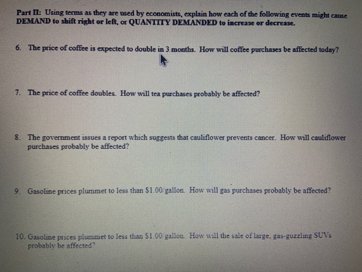Part II: Using terms as they are used by economists, explain how each of the following events might cause
DEMAND to shift right or left, or QUANTITY DEMANDED to increase or decrease.
6. The price of coffee is expected to double in 3 months. How will coffee purchases be affected today?
7. The price of coffee doubles. How will tea purchases probably be affected?
8. The government issues a report which suggests that cauliflower prevents cancer. How will cauliflower
purchases probably be affected?
9 Gasoline prices plummet to less than $1.00/gallon. How will gas purchases probably be affected?
10. Gasoline prices plummet to less than $1.00 gallon. How will the sale of large, gas-guzzling SUVs
probably be affected?