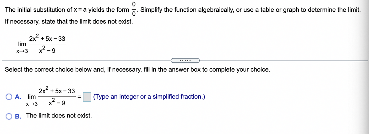 The initial substitution of x = a yields the form 5. Simplify the function algebraically, or use a table or graph to determine the limit.
If necessary, state that the limit does not exist.
2x + 5x - 33
lim
X-3
x - 9
.....
Select the correct choice below and, if necessary, fill in the answer box to complete your choice.
2x + 5x - 33
O A. lim
(Type an integer or a simplified fraction.)
X→3
х — 9
B. The limit does not exist.
