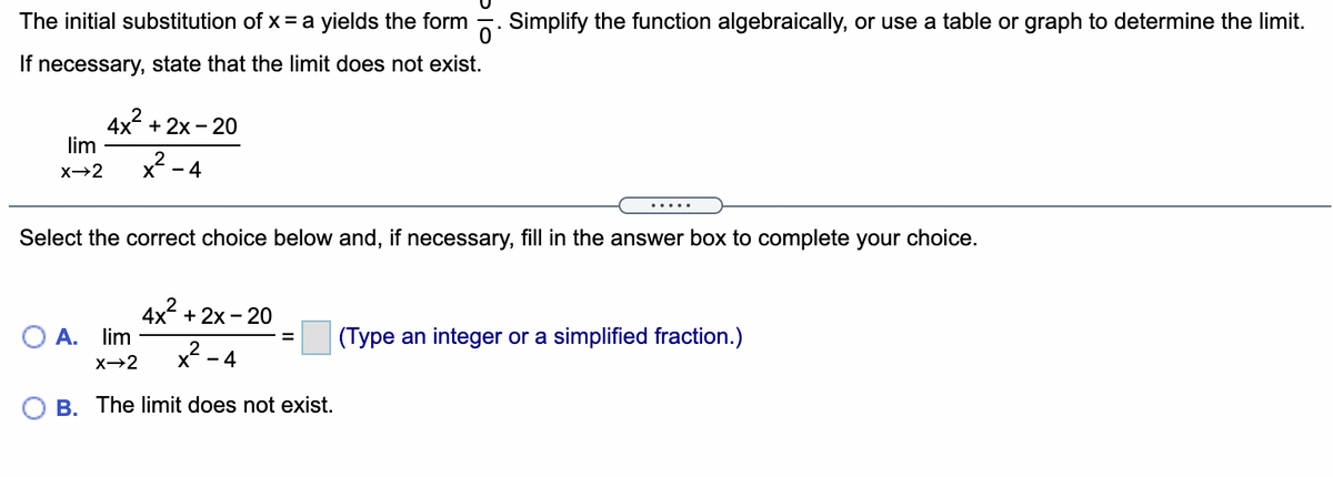 The initial substitution of x = a yields the form
Simplify the function algebraically, or use a table or graph to determine the limit.
If necessary, state that the limit does not exist.
4x + 2x - 20
lim
x - 4
.....
Select the correct choice below and, if necessary, fill in the answer box to complete your choice.
4x + 2x - 20
lim
O A.
(Type an integer or a simplified fraction.)
%3D
x?
- 4
X→2
B. The limit does not exist.
