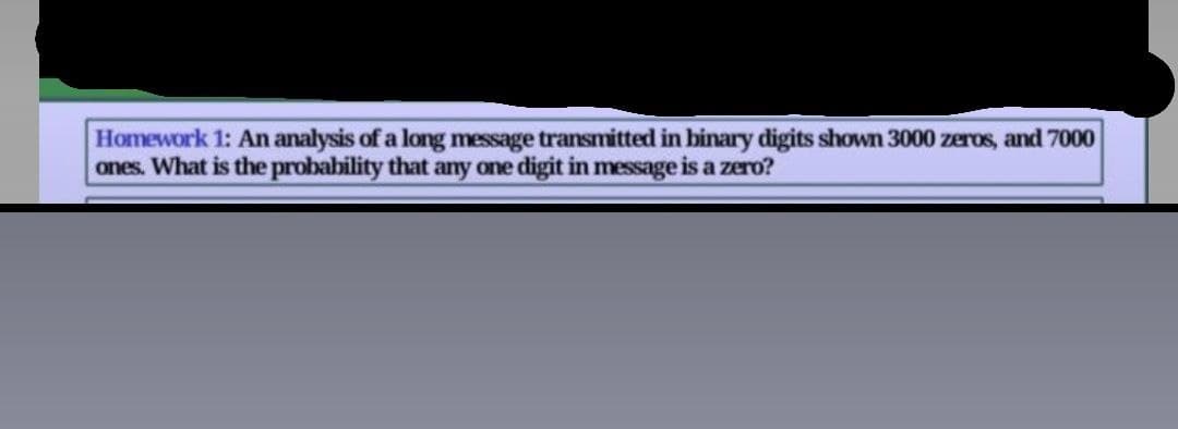 Homework 1: An analysis of a long message transmitted in binary digits shown 3000 zeros, and 7000
ones. What is the probability that any one digit in message is a zero?
