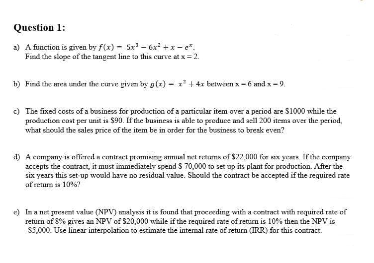 Question 1:
a) A function is given by f(x) = 5x³ – 6x2 + x – e*.
Find the slope of the tangent line to this curve at x= 2.
b) Find the area under the curve given by g(x) = x' + 4x between x = 6 and x=9.
c) The fixed costs of a business for production of a particular item over a period are $1000 while the
production cost per unit is $90. If the business is able to produce and sell 200 items over the period,
what should the sales price of the item be in order for the business to break even?
d) A company is offered a contract promising annual net returns of $22,000 for six years. If the company
accepts the contract, it must immediately spend S 70,000 to set up its plant for production. After the
six years this set-up would have no residual value. Should the contract be accepted if the required rate
of return is 10%?
e) In a net present value (NPV) analysis it is found that proceeding with a contract with required rate of
return of 8% gives an NPV of $20,000 while if the required rate of return is 10% then the NPV is
-$5,000. Use linear interpolation to estimate the internal rate of return (IRR) for this contract.
