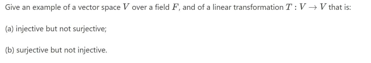 Give an example of a vector space V over a field F, and of a linear transformation T: V → V that is:
(a) injective but not surjective;
(b) surjective but not injective.
