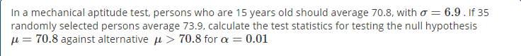 In a mechanical aptitude test, persons who are 15 years old should average 70.8, with o = 6.9 . If 35
randomly selected persons average 73.9, calculate the test statistics for testing the null hypothesis
µ = 70.8 against alternative u > 70.8 for a = 0.01
