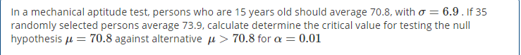 In a mechanical aptitude test, persons who are 15 years old should average 70.8, with o = 6.9 . If 35
randomly selected persons average 73.9, calculate determine the critical value for testing the null
hypothesis u = 70.8 against alternative u > 70.8 for a = 0.01
