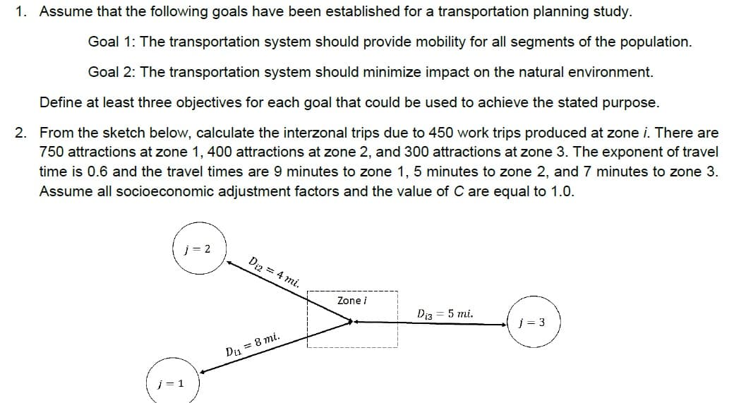 1. Assume that the following goals have been established for a transportation planning study.
Goal 1: The transportation system should provide mobility for all segments of the population.
Goal 2: The transportation system should minimize impact on the natural environment.
Define at least three objectives for each goal that could be used to achieve the stated purpose.
2. From the sketch below, calculate the interzonal trips due to 450 work trips produced at zone i. There are
750 attractions at zone 1, 400 attractions at zone 2, and 300 attractions at zone 3. The exponent of travel
time is 0.6 and the travel times are 9 minutes to zone 1, 5 minutes to zone 2, and 7 minutes to zone 3.
Assume all socioeconomic adjustment factors and the value of C are equal to 1.0.
j= 2
Diz = 4 mi.
Zone i
Di3
5 mi.
j = 3
Di, = 8 mi.
j = 1
