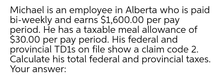 Michael is an employee in Alberta who is paid
bi-weekly and earns $1,600.00 per pay
period. He has a taxable meal allowance of
$30.00 per pay period. His federal and
provincial TD1s on file show a claim code 2.
Calculate his total federal and provincial taxes.
Your answer:
