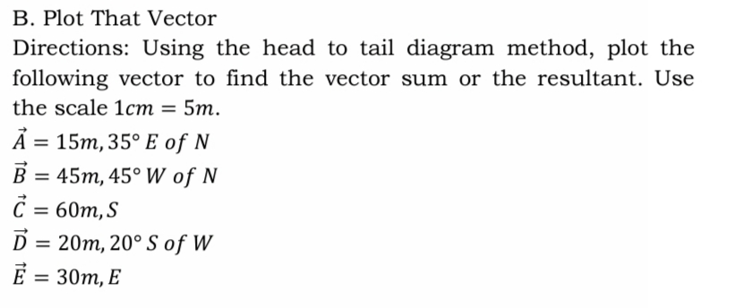 B. Plot That Vector
Directions: Using the head to tail diagram method, plot the
following vector to find the vector sum or the resultant. Use
the scale 1cm = 5m.
A = 15m, 35° E of N
B = 45m, 45° W of N
%D
%3D
D = 20m, 20° S of W
E = 30m, E
