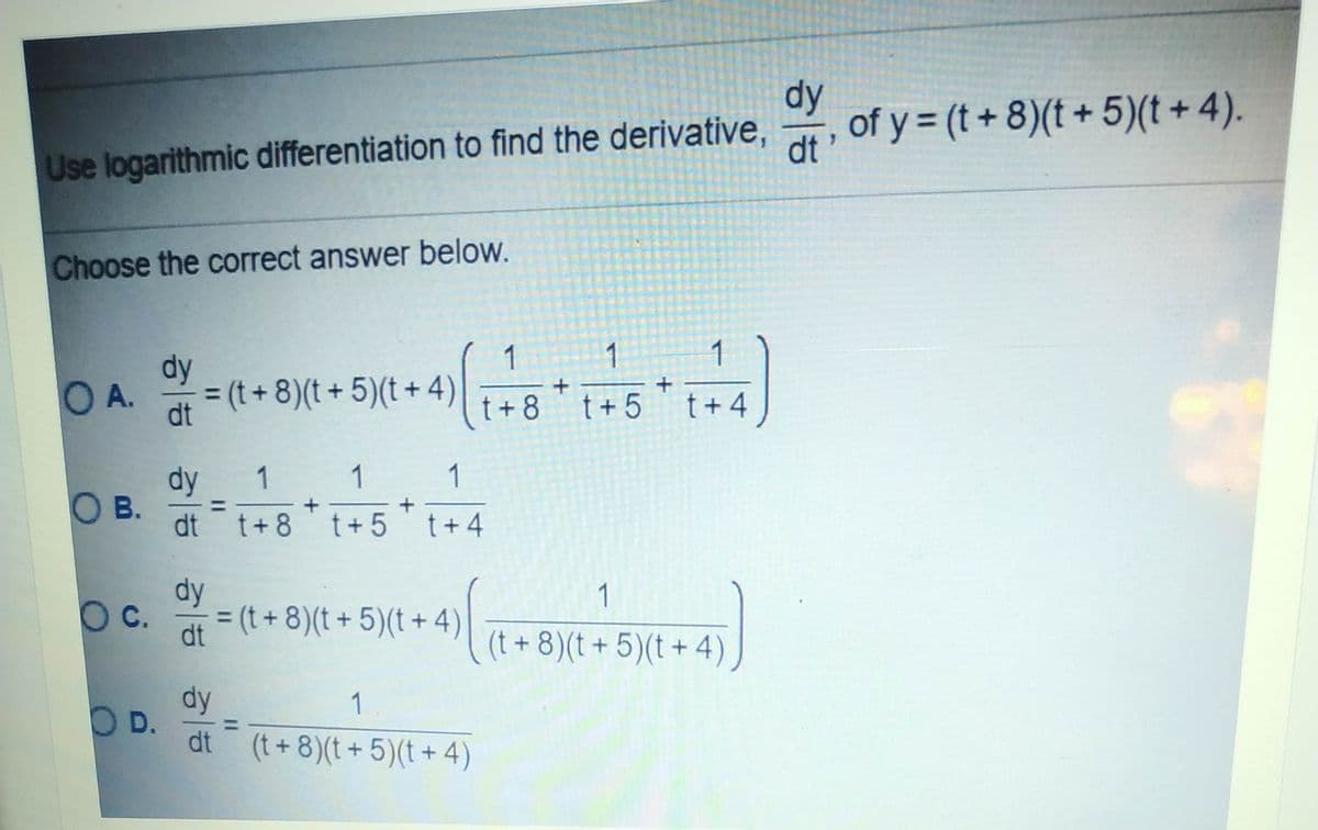 dy
Use logarithmic differentiation to find the derivative,
dt
of y = (t+ 8)(t + 5)(t + 4).
Choose the correct answer below.
1
1
1
dy
OA.
= (t+ 8)(t + 5)(t + 4)
dt
t + 4
t+ 8
t + 5
dy
1
1
O B.
dt t+8 t+ 5t+4
dy
= (t + 8)(t + 5)(t + 4)
1
Oc.
%3D
dt
(t +8)(t + 5)(t + 4)
dy
OD.
dt (t+ 8)(t + 5)(t + 4)
1
II
