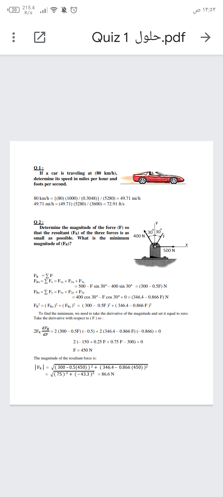 215.4
K/s
20
۱۲:۵۲ ص
Quiz 1 Job.pdf >
01:
If a car is traveling at (80 km/h),
determine its speed in miles per hour and
foots per second.
80 km/h = {(80) (1000) / (0.3048)} / (5280) = 49.71 mi/h
49.71 mi/h = (49.71) (5280) / (3600) = 72.91 ft/s
O 2:
Determine the magnitude of the force (F) so
that the resultant (FR) of the three forces is as
30
400 N
small as possible. What is the minimum
magnitude of (FR)?
500 N
FR ΣF
FRx = E Fx = F1x + F2x + F3x
= 500 – F sin 30°– 400 sin 30° = (300 – 0.5F) N
FRy = E Fy = Fıy + F2y + F3y
= 400 cos 30°- F cos 30° +0= (346.4 – 0.866 F) N
FR? = ( FRx)? + ( FRy )? = ( 300 – 0.5F )? + ( 346.4 – 0.866 F )?
To find the minimum, we need to take the derivative of the magnitude and set it equal to zero.
Take the derivative with respect to (F) so :
dFR
= 2 (300 – 0.5F) (- 0.5) + 2 (346.4 – 0.866 F) (- 0.866) = 0
2FR
2 (- 150 + 0.25 F + 0.75 F – 300) = 0
F= 450 N
The magnitude of the resultant force is:
|FR| =
( 300 – 0.5(450) ) ² + (346.4 – 0.866 (450) )²
= (75 ) 2 + (-43.3 )² = 86.6 N
