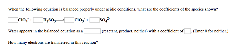 When the following equation is balanced properly under acidic conditions, what are the coefficients of the species shown?
CIo, +
СIОЗ +
so,?-
H,SO,-
Water appears in the balanced equation as a
(reactant, product, neither) with a coefficient of
(Enter 0 for neither.)
How many electrons are transferred in this reaction?
