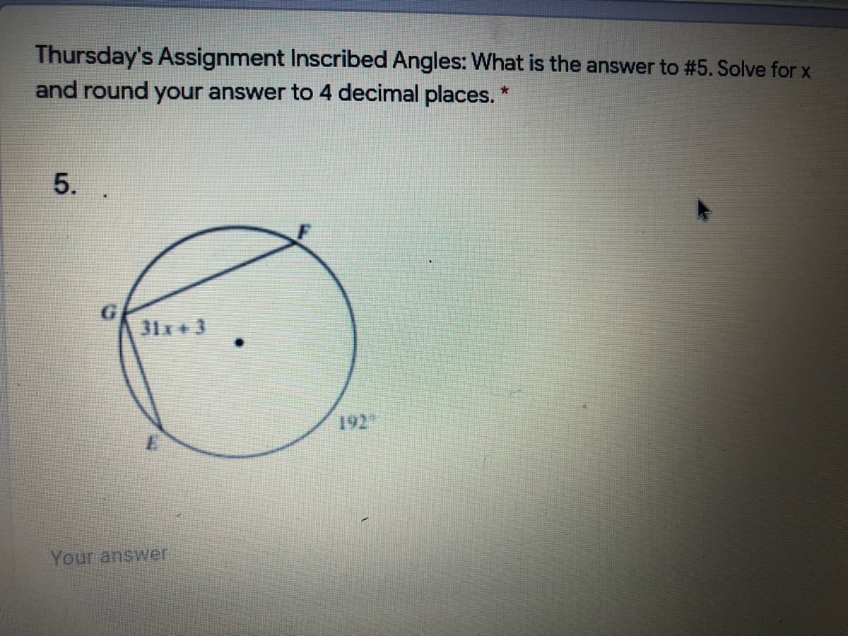 Thursday's Assignment Inscribed Angles: What is the answer to #5. Solve for x
and round your answer to 4 decimal places. *
5.
31x+3
192
Your answer
