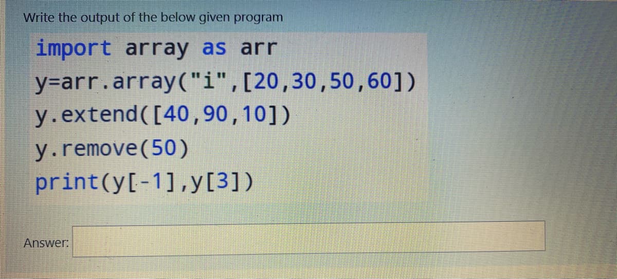 Write the output of the below given program
import array as arr
y=arr.array("i",[20,30,50,60])
y.extend([40,90,10])
y.remove(50)
print(y[-1],y[3])
Answer:
