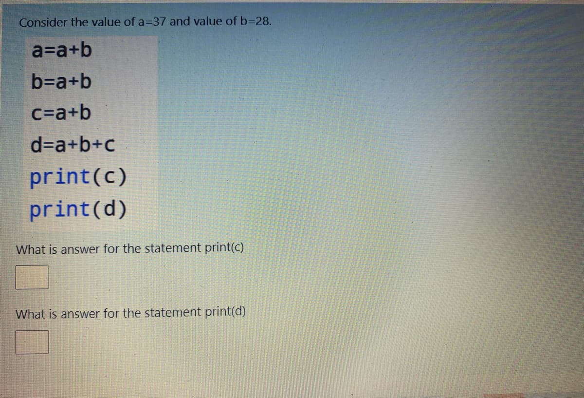 Consider the value of a=37 and value of b=28.
a=a+b
b=a+b
c=a+b
d=a+b+c
print(c)
print(d)
What is answer for the statement print(c)
What is answer for the statement print(d)
