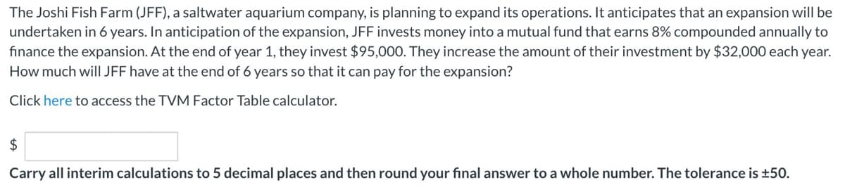 The Joshi Fish Farm (JFF), a saltwater aquarium company, is planning to expand its operations. It anticipates that an expansion will be
undertaken in 6 years. In anticipation of the expansion, JFF invests money into a mutual fund that earns 8% compounded annually to
finance the expansion. At the end of year 1, they invest $95,000. They increase the amount of their investment by $32,000 each year.
How much will JFF have at the end of 6 years so that it can pay for the expansion?
Click here to access the TVM Factor Table calculator.
$
Carry all interim calculations to 5 decimal places and then round your final answer to a whole number. The tolerance is ±50.