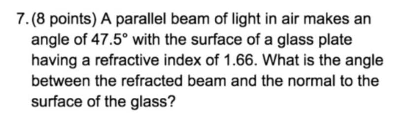 7. (8 points) A parallel beam of light in air makes an
angle of 47.5° with the surface of a glass plate
having a refractive index of 1.66. What is the angle
between the refracted beam and the normal to the
surface of the glass?