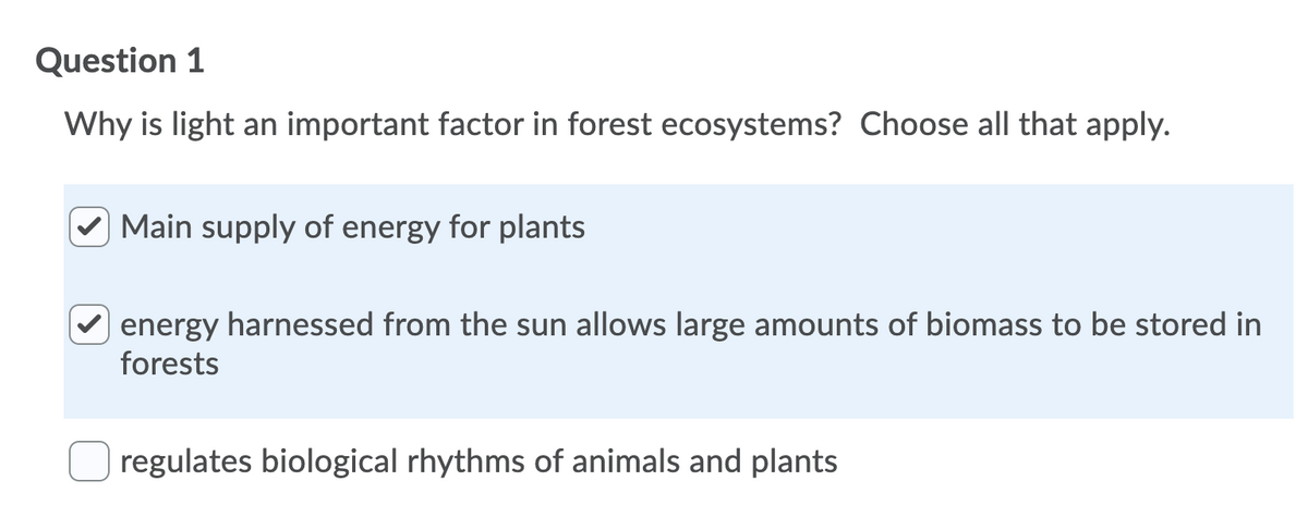 Question 1
Why is light an important factor in forest ecosystems? Choose all that apply.
Main supply of energy for plants
energy harnessed from the sun allows large amounts of biomass to be stored in
forests
regulates biological rhythms of animals and plants
