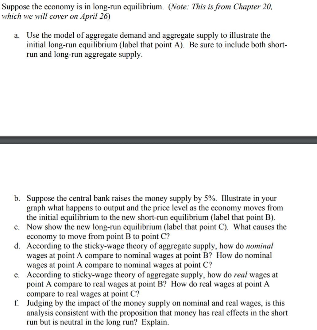 Suppose the economy is in long-run equilibrium. (Note: This is from Chapter 20,
which we will cover on April 26)
a. Use the model of aggregate demand and aggregate supply to illustrate the
initial long-run equilibrium (label that point A). Be sure to include both short-
run and long-run aggregate supply.
b. Suppose the central bank raises the money supply by 5%. Illustrate in your
graph what happens to output and the price level as the economy moves from
the initial equilibrium to the new short-run equilibrium (label that point B).
c. Now show the new long-run equilibrium (label that point C). What causes the
economy to move from point B to point C?
d. According to the sticky-wage theory of aggregate supply, how do nominal
wages at point A compare to nominal wages at point B? How do nominal
wages at point A compare to nominal wages at point C?
e. According to sticky-wage theory of aggregate supply, how do real wages at
point A compare to real wages at point B? How do real wages at point A
compare to real wages at point C?
f. Judging by the impact of the money supply on nominal and real wages, is this
analysis consistent with the proposition that money has real effects in the short
run but is neutral in the long run? Explain.
