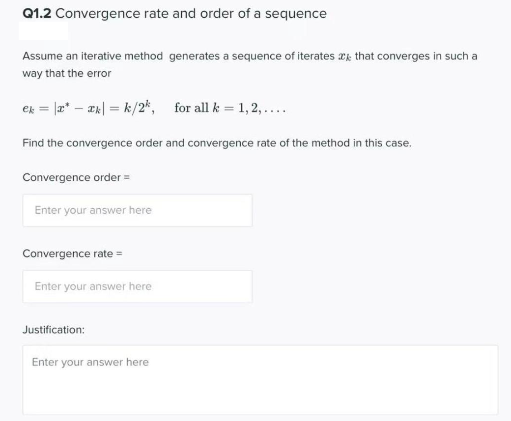 Q1.2 Convergence rate and order of a sequence
Assume an iterative method generates a sequence of iterates xk that converges in such a
way that the error
ek = |x* xk| = k/2k, for all k = 1, 2, ....
Find the convergence order and convergence rate of the method in this case.
Convergence order =
Enter your answer here
Convergence rate =
Enter your answer here
Justification:
Enter your answer here