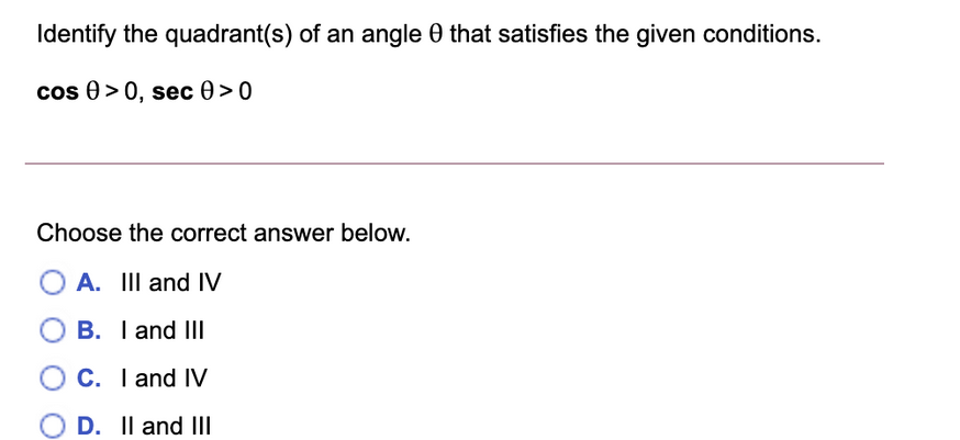 Identify the quadrant(s) of an angle that satisfies the given conditions.
cos > 0, sec 0 >0
Choose the correct answer below.
A. III and IV
B. I and III
C. I and IV
O D. II and III