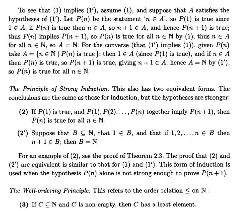 To see that (1) implies (1'), assume (1), and suppose that A satisfies the
hypotheses of (1'). Let P(n) be the statement 'n € A', so P(1) is true since
1 € A; if P(n) is true then n € A, so n + 1 € A, and hence P(n + 1) is true;
thus P(n) implies P(n+1), so P(n) is true for all n € N by (1); thus ne A
for all ne N, so A = N. For the converse (that (1') implies (1)), given P(n)
take A = {ne N | P(n) is true }; then 1 € A (since P(1) is true), and if n € A
then P(n) is true, so P(n + 1) is true, giving n + 1 € A; hence A = N by (1'),
so P(n) is true for all n € N.
The Principle of Strong Induction. This also has two equivalent forms. The
conclusions are the same as those for induction, but the hypotheses are stronger:
(2) If P(1) is true, and P(1), P(2), …….., P(n) together imply P(n+1), then
P(n) is true for all n € N.
(2') Suppose that BCN, that 1 € B, and that if 1,2,...,n € B then
n+ 1 € B; then B = N.
For an example of (2), see the proof of Theorem 2.3. The proof that (2) and
(2') are equivalent is similar to that for (1) and (1′). This form of induction is
used when the hypothesis P(n) alone is not strong enough to prove P(n+1).
The Well-ordering Principle. This refers to the order relation on N:
(3) If CCN and C is non-empty, then C has a least element.