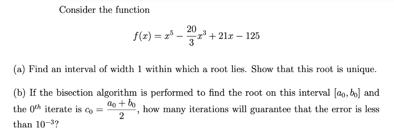 Consider the function
20
f(x) = x5 _
-x³ +21x - 125
3
(a) Find an interval of width 1 within which a root lies. Show that this root is unique.
(b) If the bisection algorithm is performed to find the root on this interval [ao, bo] and
the 0th iterate is co=
ao + bo
how many iterations will guarantee that the error is less
"
2
than 10-3?