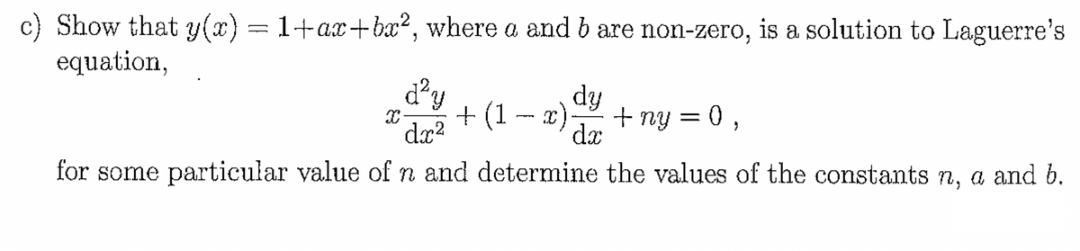 c) Show that y(x) = 1+ax+bx², where a and b are non-zero, is a solution to Laguerre's
equation,
d²y
X
dy
+(1-x) + ny = 0,
dx
dx²
for some particular value of n and determine the values of the constants n, a and b.